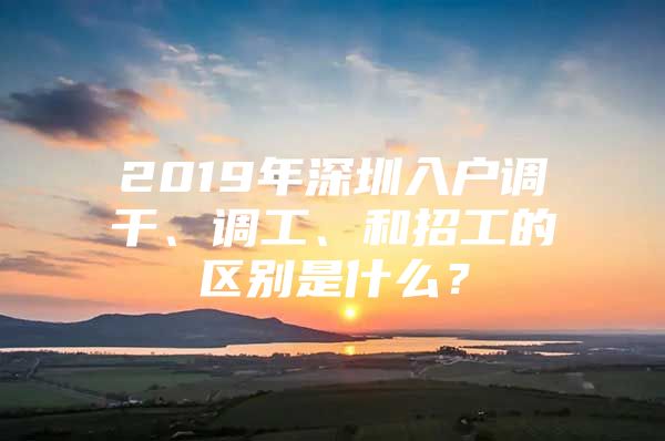 2019年深圳入户调干、调工、和招工的区别是什么？