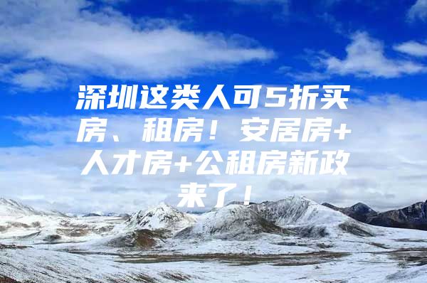 深圳这类人可5折买房、租房！安居房+人才房+公租房新政来了！