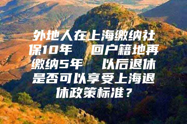 外地人在上海缴纳社保10年  回户籍地再缴纳5年  以后退休是否可以享受上海退休政策标准？