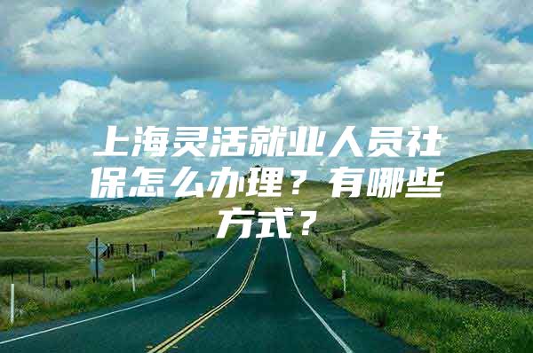 上海灵活就业人员社保怎么办理？有哪些方式？