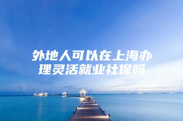 外地人可以在上海办理灵活就业社保吗