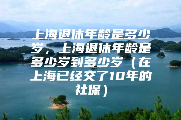 上海退休年龄是多少岁，上海退休年龄是多少岁到多少岁（在上海已经交了10年的社保）