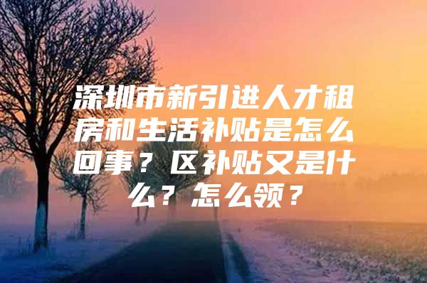 深圳市新引进人才租房和生活补贴是怎么回事？区补贴又是什么？怎么领？