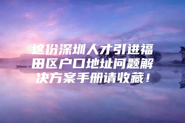 这份深圳人才引进福田区户口地址问题解决方案手册请收藏！