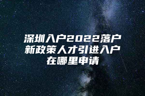 深圳入户2022落户新政策人才引进入户在哪里申请