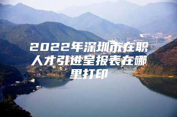 2022年深圳市在职人才引进呈报表在哪里打印