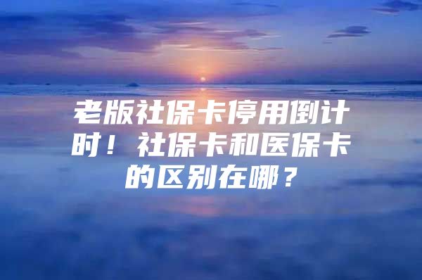 老版社保卡停用倒计时！社保卡和医保卡的区别在哪？