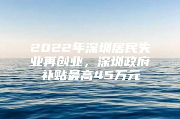 2022年深圳居民失业再创业，深圳政府补贴最高45万元