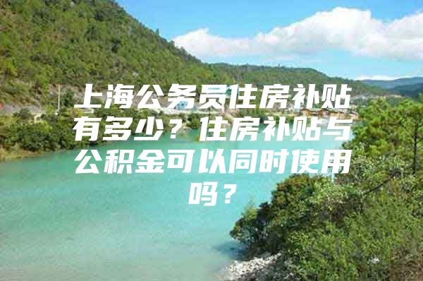 上海公务员住房补贴有多少？住房补贴与公积金可以同时使用吗？