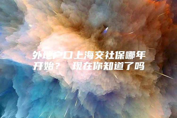 外地户口上海交社保哪年开始？ 现在你知道了吗