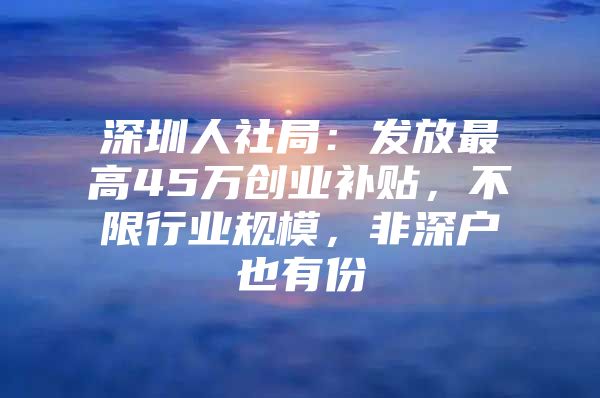 深圳人社局：发放最高45万创业补贴，不限行业规模，非深户也有份