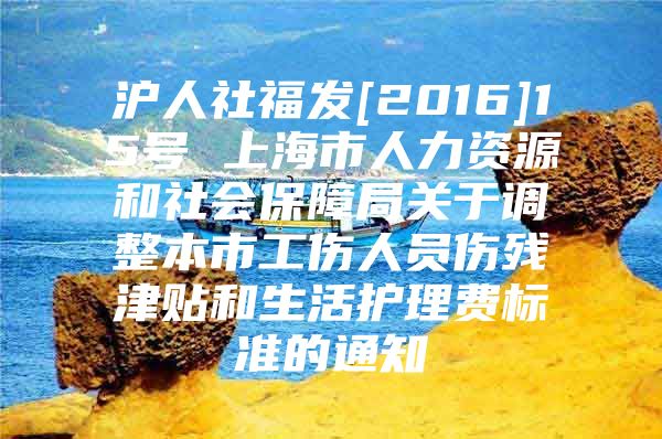 沪人社福发[2016]15号 上海市人力资源和社会保障局关于调整本市工伤人员伤残津贴和生活护理费标准的通知