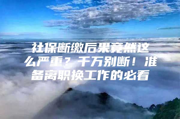 社保断缴后果竟然这么严重？千万别断！准备离职换工作的必看