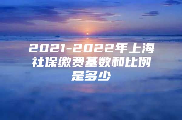 2021-2022年上海社保缴费基数和比例是多少