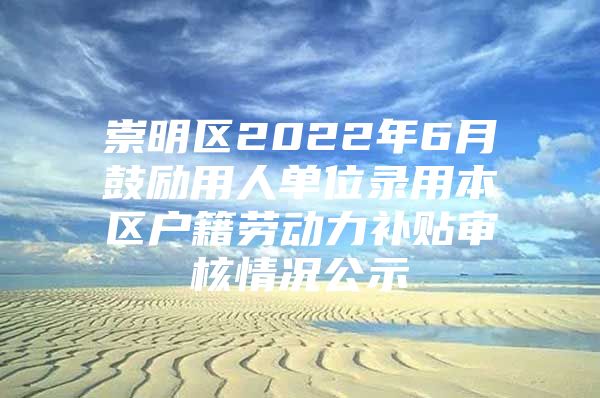 崇明区2022年6月鼓励用人单位录用本区户籍劳动力补贴审核情况公示