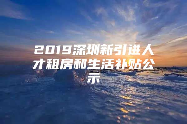 2019深圳新引进人才租房和生活补贴公示