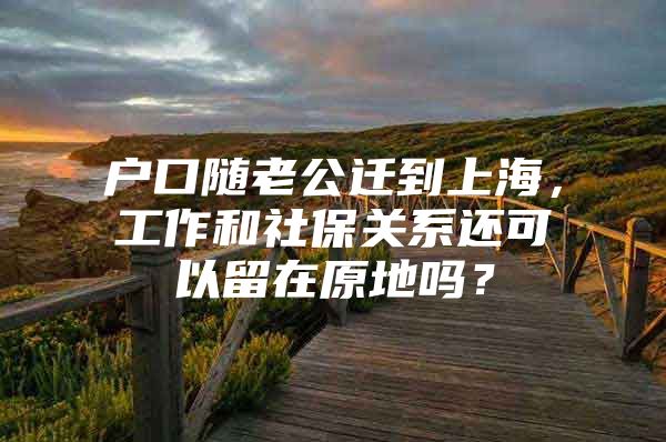 户口随老公迁到上海，工作和社保关系还可以留在原地吗？