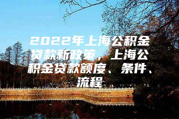 2022年上海公积金贷款新政策，上海公积金贷款额度、条件、流程