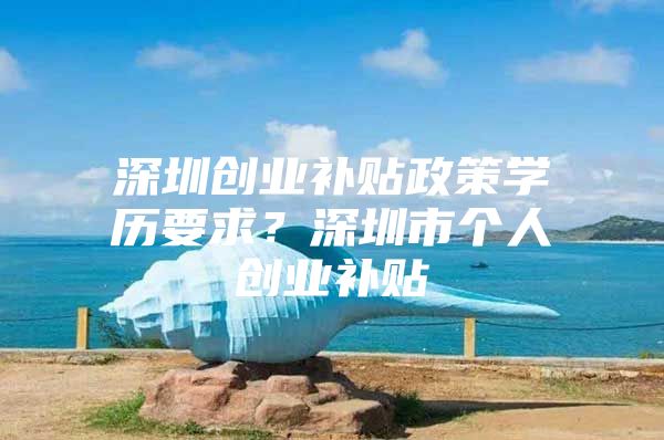 深圳创业补贴政策学历要求？深圳市个人创业补贴