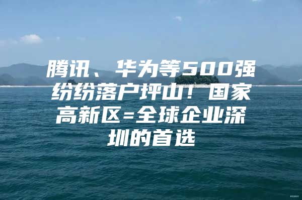 腾讯、华为等500强纷纷落户坪山！国家高新区=全球企业深圳的首选