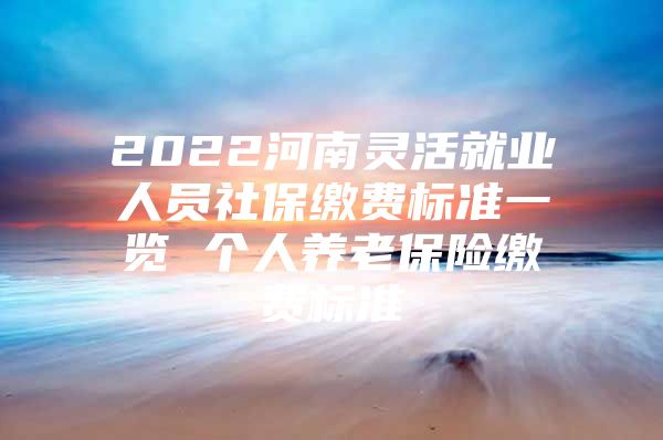 2022河南灵活就业人员社保缴费标准一览 个人养老保险缴费标准