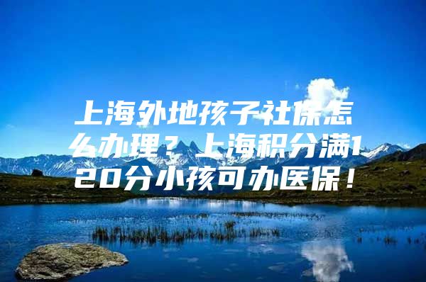 上海外地孩子社保怎么办理？上海积分满120分小孩可办医保！