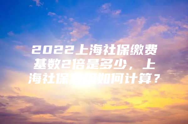 2022上海社保缴费基数2倍是多少，上海社保费用如何计算？