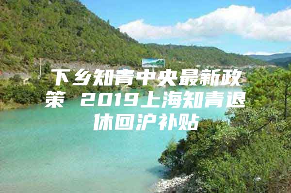 下乡知青中央最新政策 2019上海知青退休回沪补贴