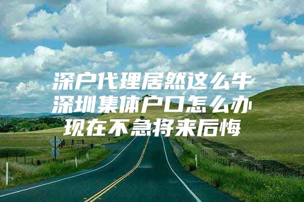 深户代理居然这么牛深圳集体户口怎么办现在不急将来后悔