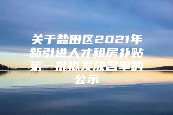 关于盐田区2021年新引进人才租房补贴第一批拟发放名单的公示