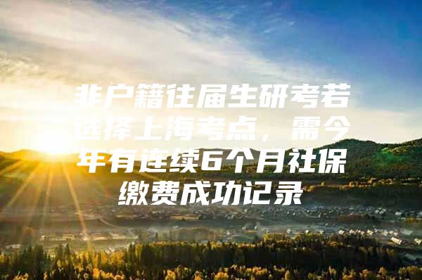 非户籍往届生研考若选择上海考点，需今年有连续6个月社保缴费成功记录