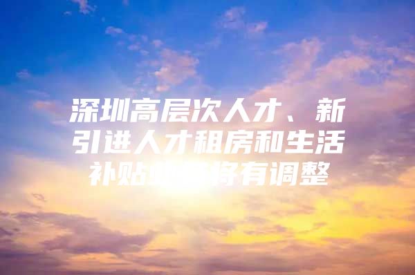 深圳高层次人才、新引进人才租房和生活补贴业务将有调整