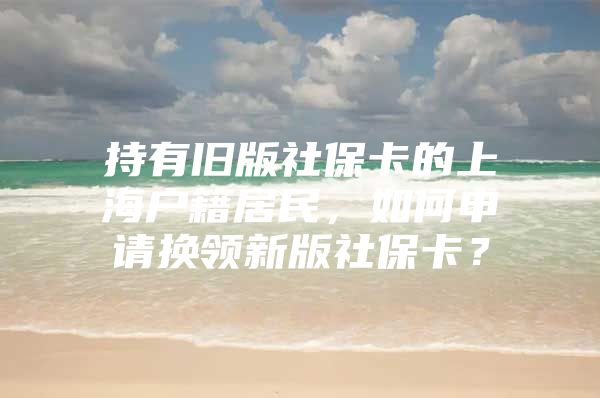 持有旧版社保卡的上海户籍居民，如何申请换领新版社保卡？