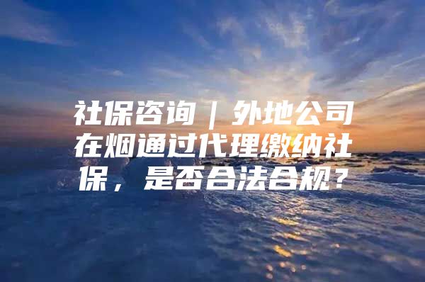 社保咨询｜外地公司在烟通过代理缴纳社保，是否合法合规？