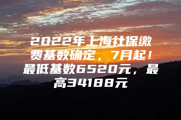 2022年上海社保缴费基数确定，7月起！最低基数6520元，最高34188元