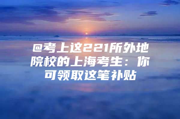 @考上这221所外地院校的上海考生：你可领取这笔补贴→