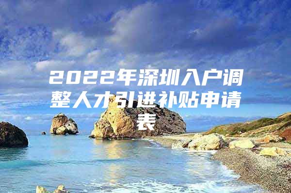 2022年深圳入户调整人才引进补贴申请表