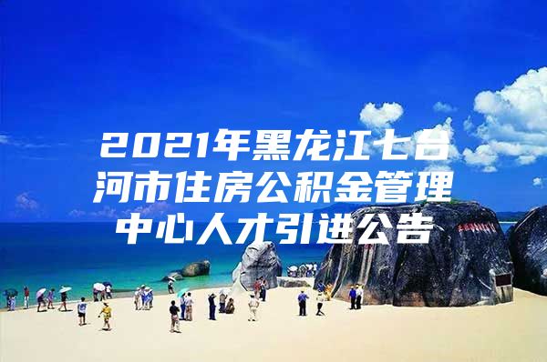 2021年黑龙江七台河市住房公积金管理中心人才引进公告