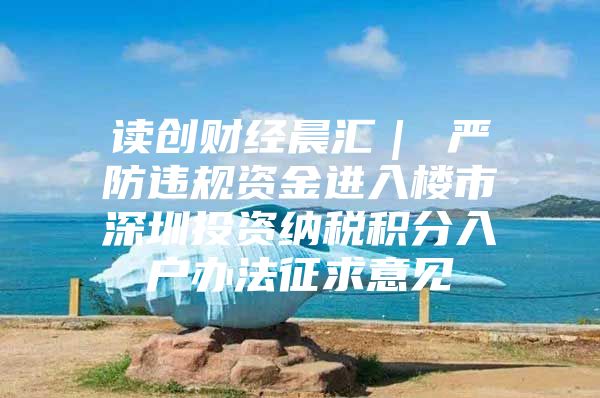 读创财经晨汇｜①严防违规资金进入楼市②深圳投资纳税积分入户办法征求意见