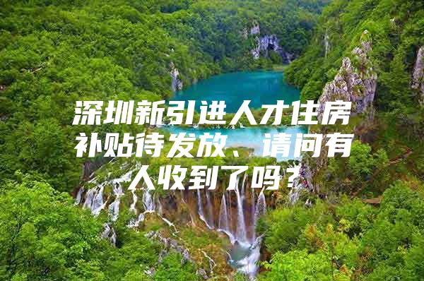 深圳新引进人才住房补贴待发放、请问有人收到了吗？