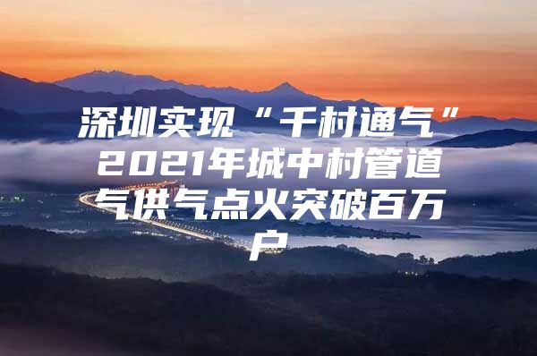 深圳实现“千村通气”2021年城中村管道气供气点火突破百万户