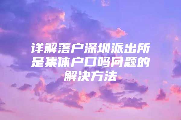 详解落户深圳派出所是集体户口吗问题的解决方法