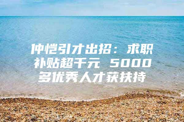 仲恺引才出招：求职补贴超千元 5000多优秀人才获扶持