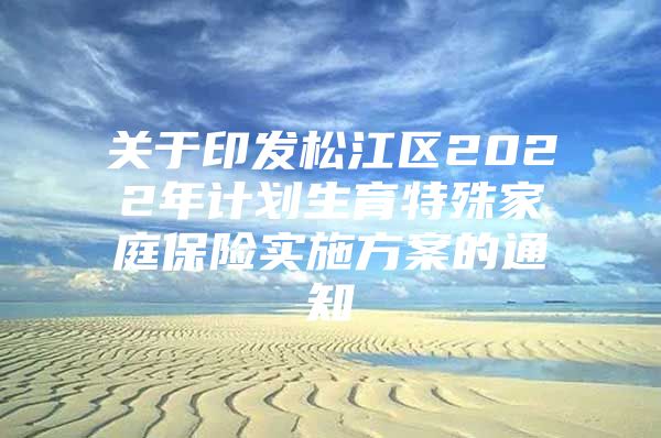 关于印发松江区2022年计划生育特殊家庭保险实施方案的通知