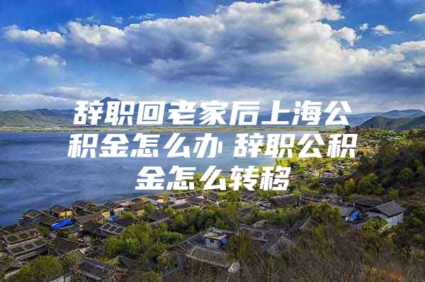 辞职回老家后上海公积金怎么办　辞职公积金怎么转移