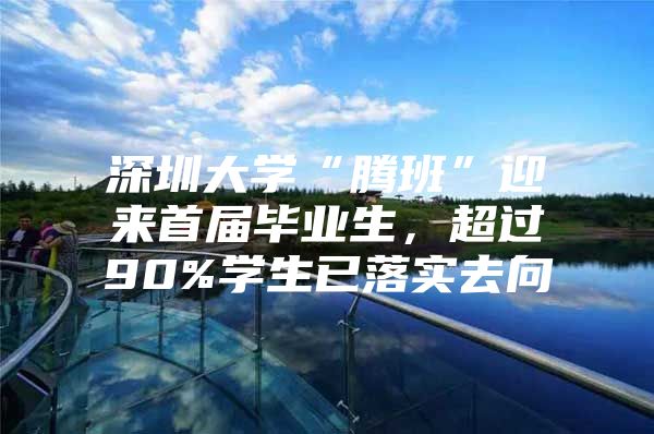 深圳大学“腾班”迎来首届毕业生，超过90%学生已落实去向