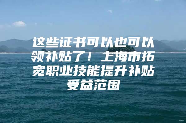 这些证书可以也可以领补贴了！上海市拓宽职业技能提升补贴受益范围