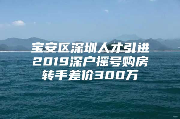 宝安区深圳人才引进2019深户摇号购房转手差价300万