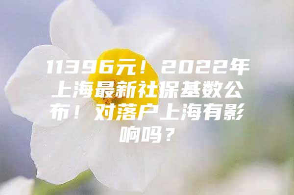 11396元！2022年上海最新社保基数公布！对落户上海有影响吗？