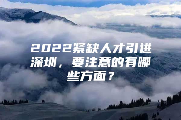 2022紧缺人才引进深圳，要注意的有哪些方面？